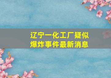 辽宁一化工厂疑似爆炸事件最新消息