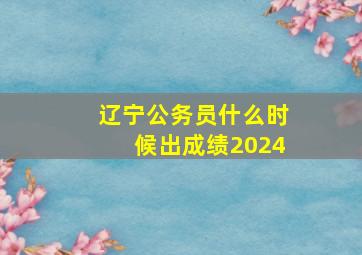 辽宁公务员什么时候出成绩2024