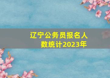 辽宁公务员报名人数统计2023年