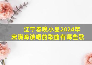 辽宁春晚小品2024年宋晓峰演唱的歌曲有哪些歌