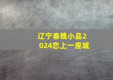 辽宁春晚小品2024恋上一座城