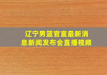 辽宁男篮官宣最新消息新闻发布会直播视频