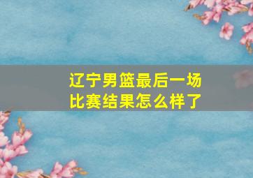 辽宁男篮最后一场比赛结果怎么样了