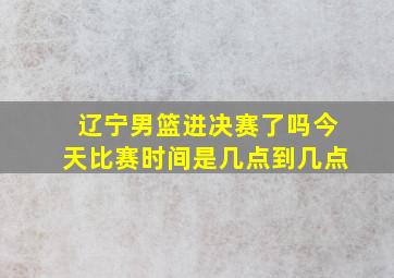 辽宁男篮进决赛了吗今天比赛时间是几点到几点