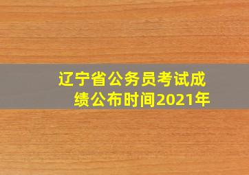 辽宁省公务员考试成绩公布时间2021年