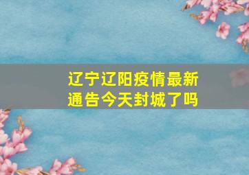 辽宁辽阳疫情最新通告今天封城了吗