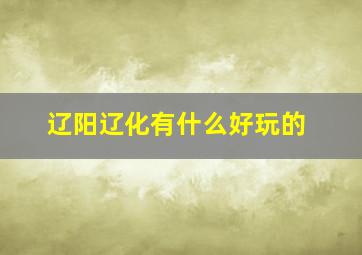 辽阳辽化有什么好玩的