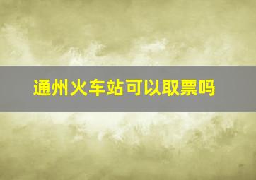 通州火车站可以取票吗