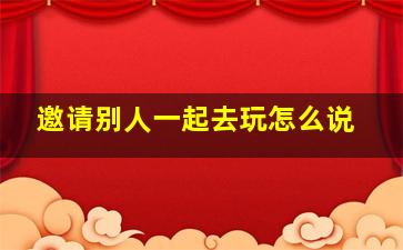 邀请别人一起去玩怎么说