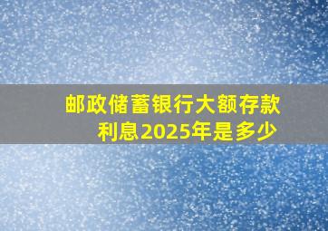 邮政储蓄银行大额存款利息2025年是多少