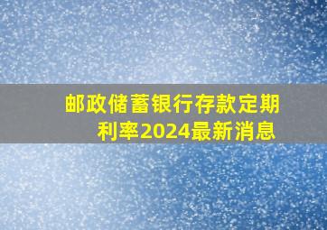 邮政储蓄银行存款定期利率2024最新消息