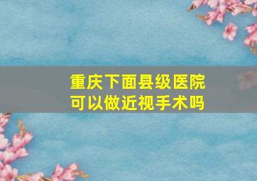 重庆下面县级医院可以做近视手术吗