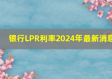 银行LPR利率2024年最新消息