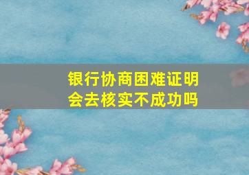 银行协商困难证明会去核实不成功吗