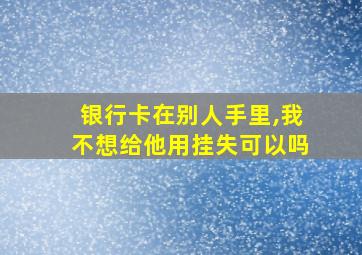 银行卡在别人手里,我不想给他用挂失可以吗