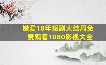 错爱18年短剧大结局免费观看1080影视大全