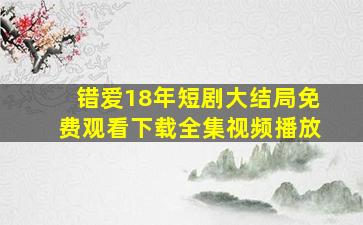 错爱18年短剧大结局免费观看下载全集视频播放