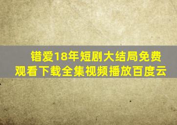 错爱18年短剧大结局免费观看下载全集视频播放百度云