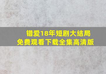 错爱18年短剧大结局免费观看下载全集高清版