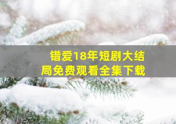 错爱18年短剧大结局免费观看全集下载