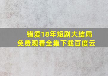 错爱18年短剧大结局免费观看全集下载百度云