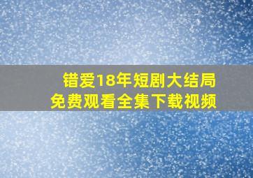 错爱18年短剧大结局免费观看全集下载视频