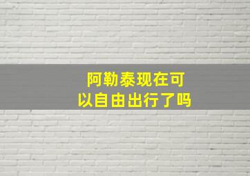 阿勒泰现在可以自由出行了吗