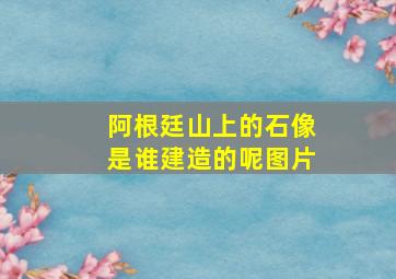 阿根廷山上的石像是谁建造的呢图片