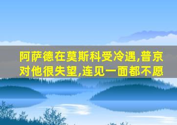 阿萨德在莫斯科受冷遇,普京对他很失望,连见一面都不愿