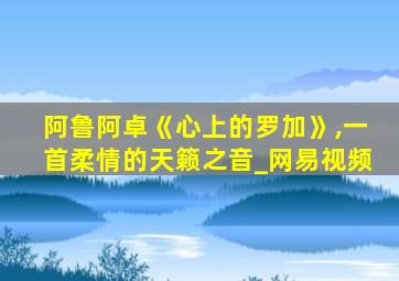 阿鲁阿卓《心上的罗加》,一首柔情的天籁之音_网易视频