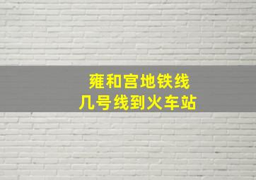 雍和宫地铁线几号线到火车站