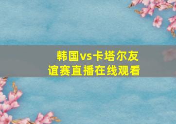 韩国vs卡塔尔友谊赛直播在线观看