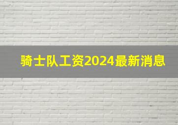 骑士队工资2024最新消息