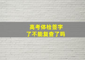 高考体检签字了不能复查了吗