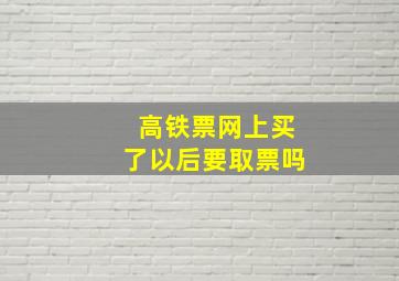 高铁票网上买了以后要取票吗