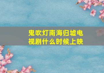 鬼吹灯南海归墟电视剧什么时候上映