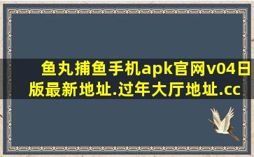 鱼丸捕鱼手机apk官网v04日版最新地址.过年大厅地址.cc