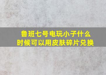 鲁班七号电玩小子什么时候可以用皮肤碎片兑换