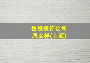 鲁班装饰公司怎么样(上海)