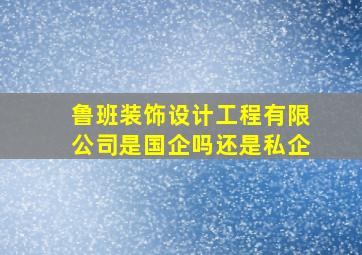 鲁班装饰设计工程有限公司是国企吗还是私企