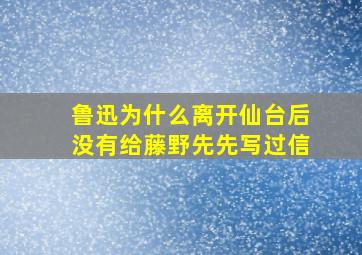 鲁迅为什么离开仙台后没有给藤野先先写过信