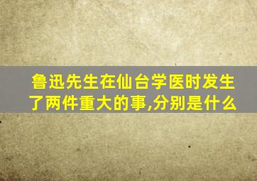 鲁迅先生在仙台学医时发生了两件重大的事,分别是什么