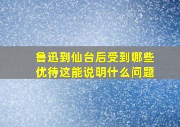 鲁迅到仙台后受到哪些优待这能说明什么问题