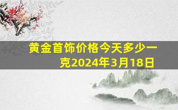 黄金首饰价格今天多少一克2024年3月18日