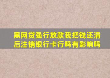 黑网贷强行放款我把钱还清后注销银行卡行吗有影响吗