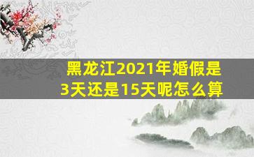 黑龙江2021年婚假是3天还是15天呢怎么算