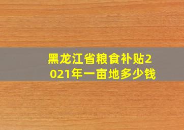 黑龙江省粮食补贴2021年一亩地多少钱