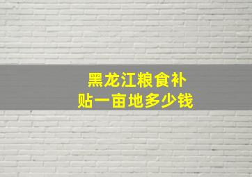 黑龙江粮食补贴一亩地多少钱