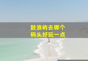 鼓浪屿去哪个码头好玩一点