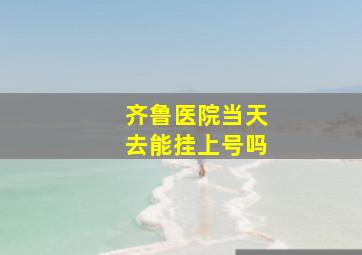 齐鲁医院当天去能挂上号吗